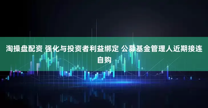 淘操盘配资 强化与投资者利益绑定 公募基金管理人近期接连自购