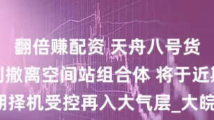翻倍赚配资 天舟八号货运飞船顺利撤离空间站组合体 将于近期择机受控再入大气层_大皖新闻 | 安徽网