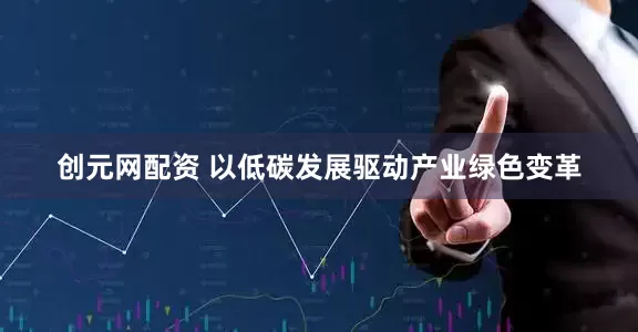 创元网配资 以低碳发展驱动产业绿色变革