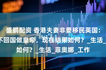 盛鹏配资 香港夫妻非要移民英国：宁当乞丐也不回国做皇帝，现在结果如何？_生活_菲奥娜_工作