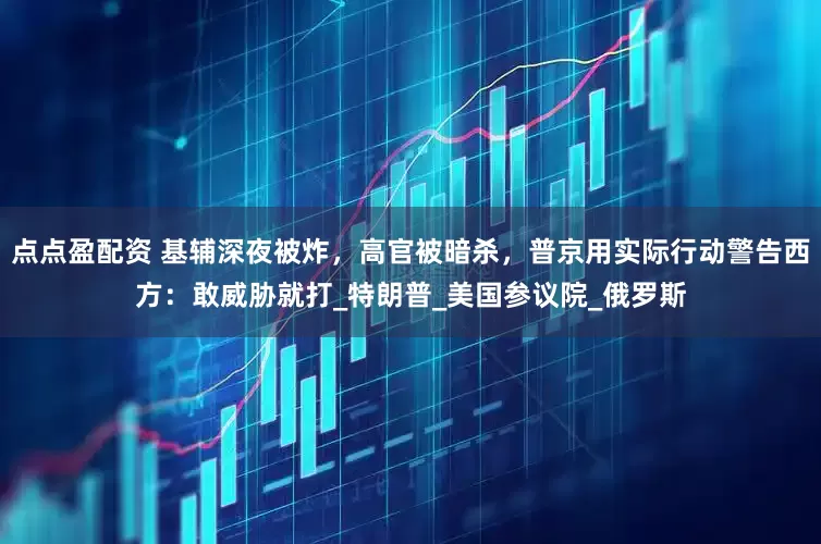 点点盈配资 基辅深夜被炸，高官被暗杀，普京用实际行动警告西方：敢威胁就打_特朗普_美国参议院_俄罗斯