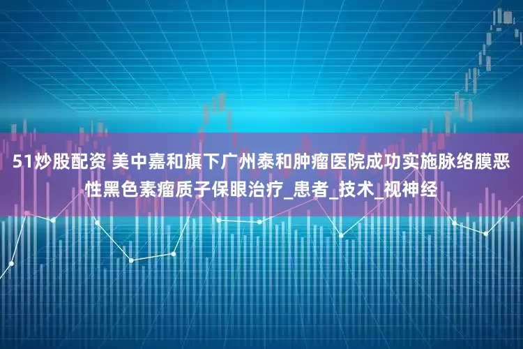 51炒股配资 美中嘉和旗下广州泰和肿瘤医院成功实施脉络膜恶性黑色素瘤质子保眼治疗_患者_技术_视神经