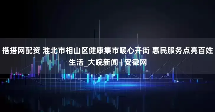 搭搭网配资 淮北市相山区健康集市暖心开街 惠民服务点亮百姓生活_大皖新闻 | 安徽网