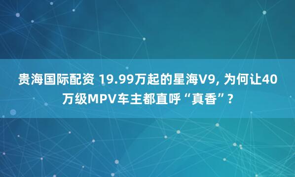贵海国际配资 19.99万起的星海V9, 为何让40万级MPV车主都直呼“真香”?