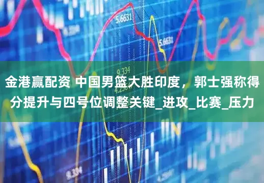 金港赢配资 中国男篮大胜印度，郭士强称得分提升与四号位调整关键_进攻_比赛_压力