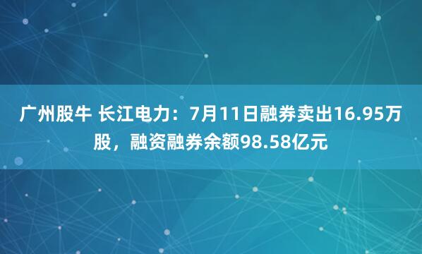 广州股牛 长江电力：7月11日融券卖出16.95万股，融资融券余额98.58亿元