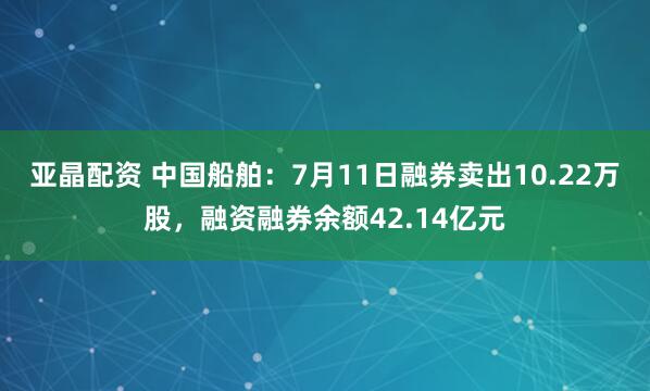 亚晶配资 中国船舶：7月11日融券卖出10.22万股，融资融券余额42.14亿元