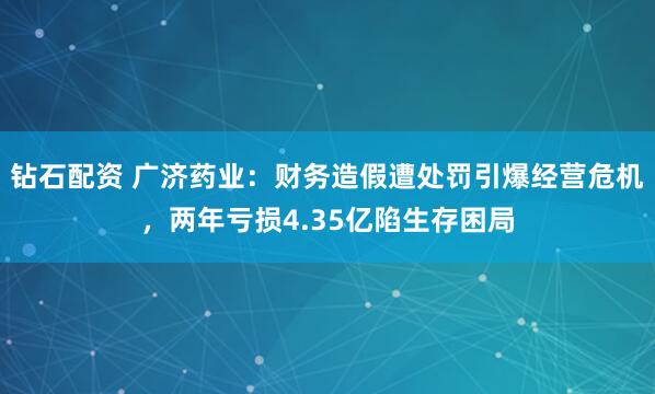 钻石配资 广济药业：财务造假遭处罚引爆经营危机，两年亏损4.35亿陷生存困局
