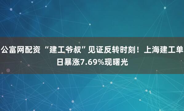 公富网配资 “建工爷叔”见证反转时刻！上海建工单日暴涨7.69%现曙光