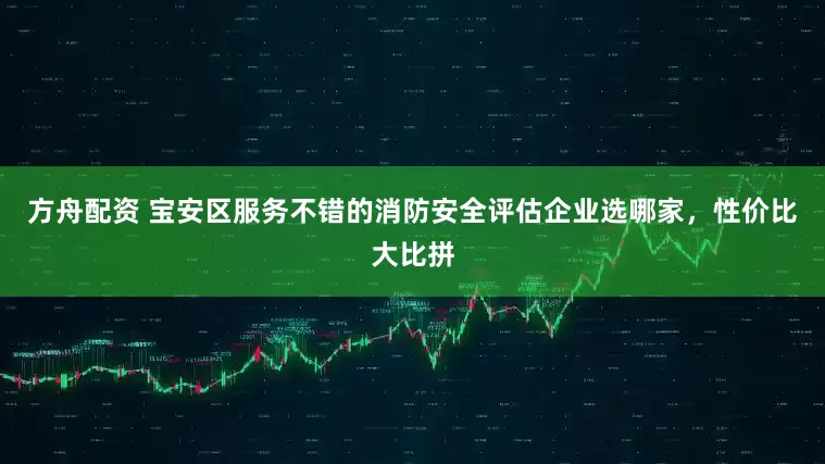 方舟配资 宝安区服务不错的消防安全评估企业选哪家，性价比大比拼