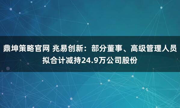 鼎坤策略官网 兆易创新：部分董事、高级管理人员拟合计减持24.9万公司股份