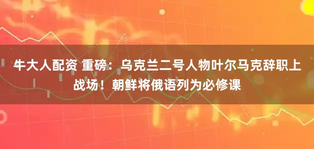 牛大人配资 重磅：乌克兰二号人物叶尔马克辞职上战场！朝鲜将俄语列为必修课