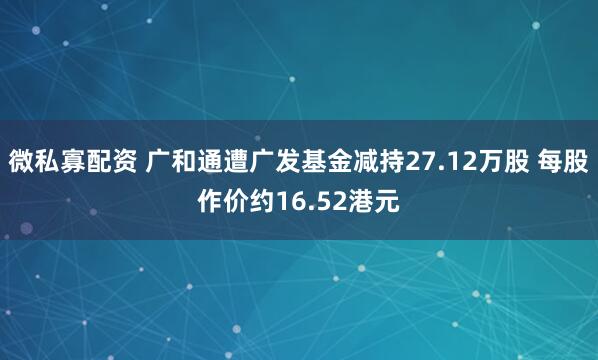 微私寡配资 广和通遭广发基金减持27.12万股 每股作价约16.52港元
