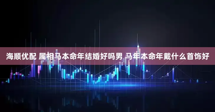 海顺优配 属相马本命年结婚好吗男 马年本命年戴什么首饰好